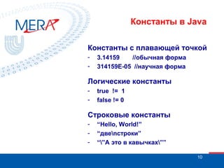 Константы в Java
Константы с плавающей точкой
-

3.14159
//обычная форма
314159Е-05 //научная форма

Логические константы
-

true != 1
false != 0

Строковые константы
-

“Hello, World!”
“двеnстроки”
“”А это в кавычках””
10

 