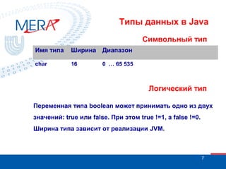 Типы данных в Java
Символьный тип
Имя типа

Ширина

Диапазон

char

16

0 … 65 535

Логический тип
Переменная типа boolean может принимать одно из двух
значений: true или false. При этом true !=1, а false !=0.
Ширина типа зависит от реализации JVM.

7

 