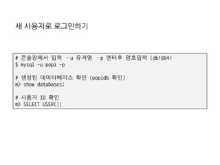 새 사용자로 로그인하기
# 콘솔창에서 입력 –u 유저명 –p 엔터후 암호입력 (db1004)
$ mysql -u popi -p
# 생성된 데이터베이스 확인 (popidb 확인)
m> show databases;
# 사용자 ID 확인
m> SELECT USER();
 