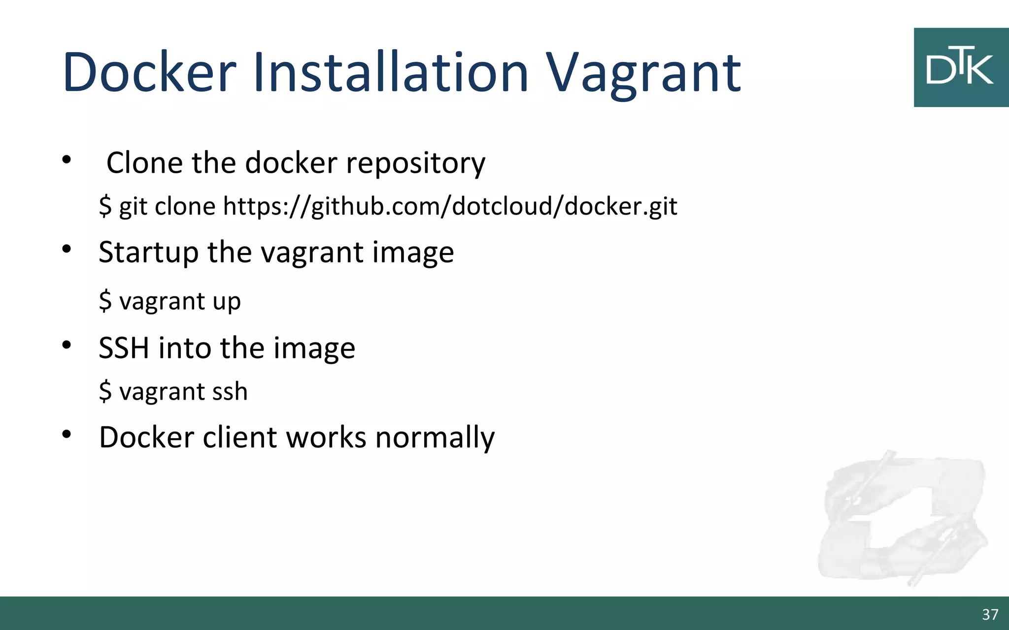 Docker Installation Vagrant
• Clone the docker repository
$ git clone https://github.com/dotcloud/docker.git
• Startup the vagrant image
$ vagrant up
• SSH into the image
$ vagrant ssh
• Docker client works normally
37
 
