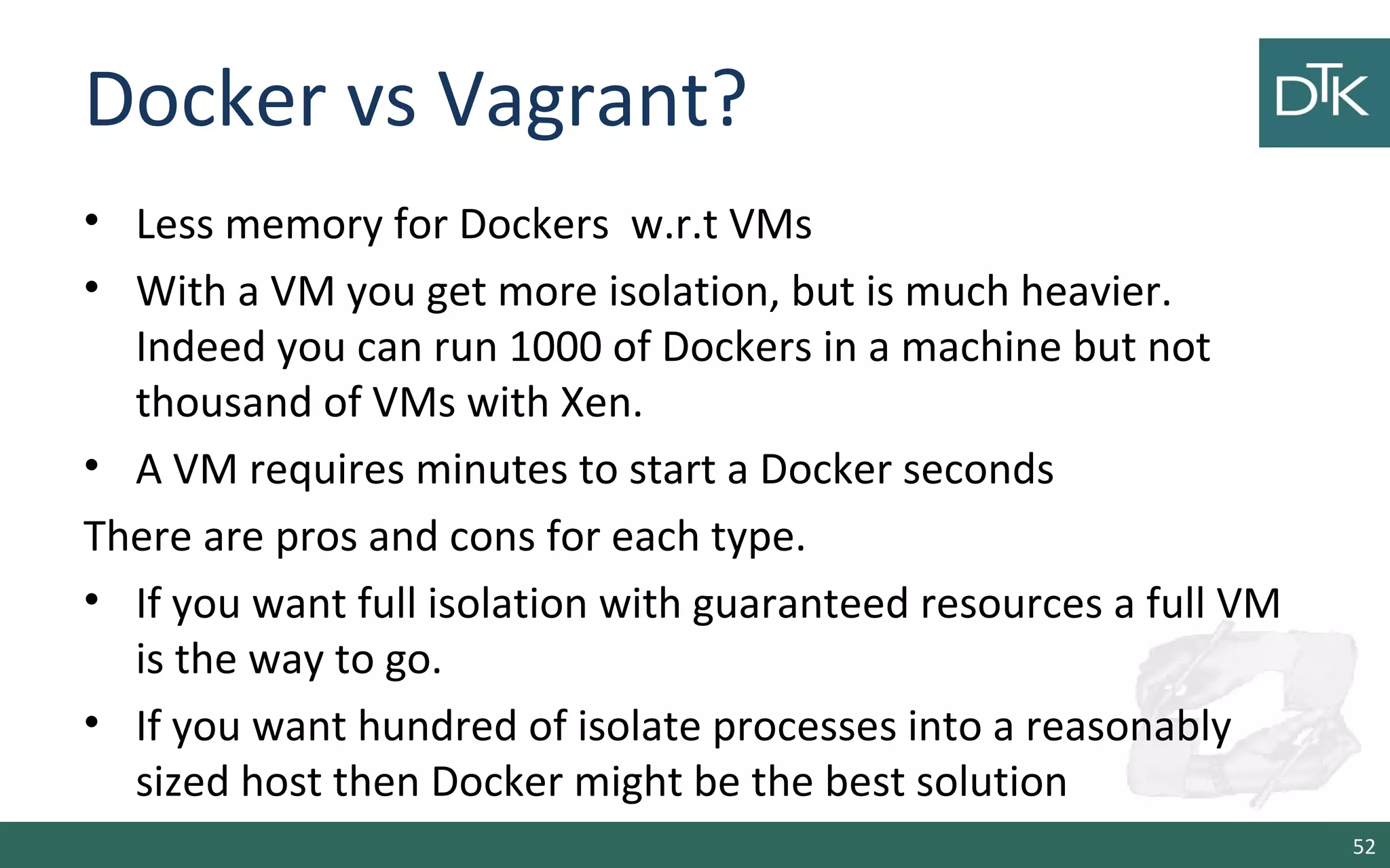 Docker vs Vagrant?
• Less memory for Dockers w.r.t VMs
• With a VM you get more isolation, but is much heavier.
Indeed you can run 1000 of Dockers in a machine but not
thousand of VMs with Xen.
• A VM requires minutes to start a Docker seconds
There are pros and cons for each type.
• If you want full isolation with guaranteed resources a full VM
is the way to go.
• If you want hundred of isolate processes into a reasonably
sized host then Docker might be the best solution
52
 