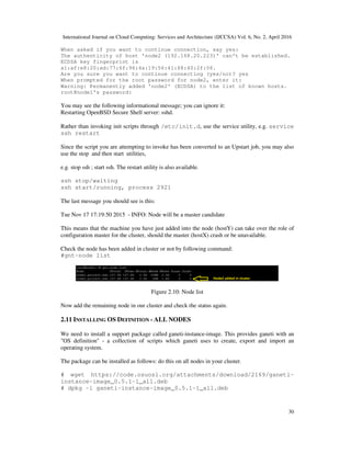 International Journal on Cloud Computing: Services and Architecture (IJCCSA) Vol. 6, No. 2, April 2016
30
When asked if you want to continue connection, say yes:
The authenticity of host 'node2 (192.168.20.223)' can't be established.
ECDSA key fingerprint is
a1:af:e8:20:ad:77:6f:96:4a:19:56:41:68:40:2f:06.
Are you sure you want to continue connecting (yes/no)? yes
When prompted for the root password for node2, enter it:
Warning: Permanently added 'node2' (ECDSA) to the list of known hosts.
root@node1's password:
You may see the following informational message; you can ignore it:
Restarting OpenBSD Secure Shell server: sshd.
Rather than invoking init scripts through /etc/init.d, use the service utility, e.g. service
ssh restart
Since the script you are attempting to invoke has been converted to an Upstart job, you may also
use the stop and then start utilities,
e.g. stop ssh ; start ssh. The restart utility is also available.
ssh stop/waiting
ssh start/running, process 2921
The last message you should see is this:
Tue Nov 17 17:19:50 2015 - INFO: Node will be a master candidate
This means that the machine you have just added into the node (hostY) can take over the role of
configuration master for the cluster, should the master (hostX) crash or be unavailable.
Check the node has been added in cluster or not by following command:
#gnt-node list
Figure 2.10: Node list
Now add the remaining node in our cluster and check the status again.
2.11 INSTALLING OS DEFINITION - ALL NODES
We need to install a support package called ganeti-instance-image. This provides ganeti with an
"OS definition" - a collection of scripts which ganeti uses to create, export and import an
operating system.
The package can be installed as follows: do this on all nodes in your cluster.
# wget https://code.osuosl.org/attachments/download/2169/ganeti-
instance-image_0.5.1-1_all.deb
# dpkg -i ganeti-instance-image_0.5.1-1_all.deb
 
