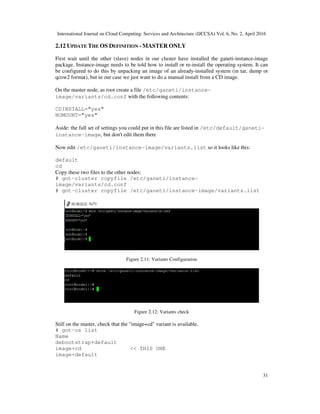 International Journal on Cloud Computing: Services and Architecture (IJCCSA) Vol. 6, No. 2, April 2016
31
2.12 UPDATE THE OS DEFINITION - MASTER ONLY
First wait until the other (slave) nodes in our cluster have installed the ganeti-instance-image
package. Instance-image needs to be told how to install or re-install the operating system. It can
be configured to do this by unpacking an image of an already-installed system (in tar, dump or
qcow2 format), but in our case we just want to do a manual install from a CD image.
On the master node, as root create a file /etc/ganeti/instance-
image/variants/cd.conf with the following contents:
CDINSTALL="yes"
NOMOUNT="yes"
Aside: the full set of settings you could put in this file are listed in /etc/default/ganeti-
instance-image, but don't edit them there
Now edit /etc/ganeti/instance-image/variants.list so it looks like this:
default
cd
Copy these two files to the other nodes:
# gnt-cluster copyfile /etc/ganeti/instance-
image/variants/cd.conf
# gnt-cluster copyfile /etc/ganeti/instance-image/variants.list
Figure 2.11: Variants Configuration
Figure 2.12: Variants check
Still on the master, check that the "image+cd" variant is available.
# gnt-os list
Name
debootstrap+default
image+cd << THIS ONE
image+default
 