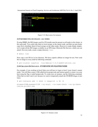 International Journal on Cloud Computing: Services and Architecture (IJCCSA) Vol. 6, No. 2, April 2016
32
Figure 3.13: Boot source for instances
2.13 DISTRIBUTING ISO IMAGES - ALL NODES
If using DRBD, the ISO images used for CD installs must be present on all nodes in the cluster, in
the same path. You could copy them to local storage on the master node, and then use gnt-cluster
copy file to distribute them to local storage on the other nodes. However to make things simpler,
we've made all the ISO images available on an NFS share (Network File Service), which you can
attach. On every node, create a empty directory /iso:
# mkdir /iso
Now copy a test OS iso in /iso directory. We have copied a debian iso image for test. Now send
the iso image to every node by following command:
# gnt-cluster copyfile /iso/debian-7.9.0-amd64-netinst.iso
2.14 CREATION OF INSTANCE - EVERYONE ON MASTER NODE
For example, if you working on host3 then you will have to login to host1 (your cluster's master
node). You will then create a VM called testvm.project.edu and instruct ganeti to create it on your
host using the flag -n node3.project.edu. To create new an instance, run the following command.
(Note that we don't start it yet, because we want to temporarily attach the CD-ROM image at start
time).
# gnt-instance add -t drbd -o image+cd -s 4G -B
minmem=256M,maxmem=512M --no-start --no-name-check --no-ip-check
testvm.project.edu
Figure 2.13: Instance create
 
