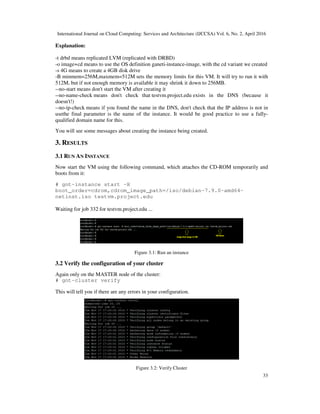 International Journal on Cloud Computing: Services and Architecture (IJCCSA) Vol. 6, No. 2, April 2016
33
Explanation:
-t drbd means replicated LVM (replicated with DRBD)
-o image+cd means to use the OS definition ganeti-instance-image, with the cd variant we created
-s 4G means to create a 4GB disk drive
-B minmem=256M,maxmem=512M sets the memory limits for this VM. It will try to run it with
512M, but if not enough memory is available it may shrink it down to 256MB.
--no-start means don't start the VM after creating it
--no-name-check means don't check that testvm.project.edu exists in the DNS (because it
doesn't!)
--no-ip-check means if you found the name in the DNS, don't check that the IP address is not in
usethe final parameter is the name of the instance. It would be good practice to use a fully-
qualified domain name for this.
You will see some messages about creating the instance being created.
3. RESULTS
3.1 RUN AN INSTANCE
Now start the VM using the following command, which attaches the CD-ROM temporarily and
boots from it:
# gnt-instance start -H
boot_order=cdrom,cdrom_image_path=/iso/debian-7.9.0-amd64-
netinst.iso testvm.project.edu
Waiting for job 332 for testvm.project.edu ...
Figure 3.1: Run an instance
3.2 Verify the configuration of your cluster
Again only on the MASTER node of the cluster:
# gnt-cluster verify
This will tell you if there are any errors in your configuration.
Figure 3.2: Verify Cluster
 