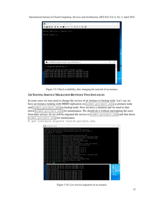 International Journal on Cloud Computing: Services and Architecture (IJCCSA) Vol. 6, No. 2, April 2016
37
Figure 3.9: Check availability after changing the network of an instance
3.6 TESTING SERVICE MIGRATION BETWEEN TWO INSTANCES
In some cases we may need to change the service of an instance to backup node. Let’s say we
have an instance running with DRBD replication on node2.project.edu as primary node
and node1.project.edu as backup node. Now we have a situation and we need to shut
down node2.project.edu for maintenance. We should do it without interrupting the users
from their service. So we will be migrated the service to node1.project.edu and shut down
node2.project.edu for maintenance.
# gnt-instance migrate testvm.project.edu
Figure 3.10: Live service migration of an instance
 