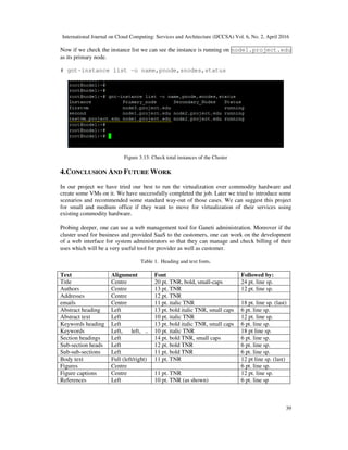 International Journal on Cloud Computing: Services and Architecture (IJCCSA) Vol. 6, No. 2, April 2016
39
Now if we check the instance list we can see the instance is running on node1.project.edu
as its primary node.
# gnt-instance list –o name,pnode,snodes,status
Figure 3.13: Check total instances of the Cluster
4.CONCLUSION AND FUTURE WORK
In our project we have tried our best to run the virtualization over commodity hardware and
create some VMs on it. We have successfully completed the job. Later we tried to introduce some
scenarios and recommended some standard way-out of those cases. We can suggest this project
for small and medium office if they want to move for virtualization of their services using
existing commodity hardware.
Probing deeper, one can use a web management tool for Ganeti administration. Moreover if the
cluster used for business and provided SaaS to the customers, one can work on the development
of a web interface for system administrators so that they can manage and check billing of their
uses which will be a very useful tool for provider as well as customer.
Table 1. Heading and text fonts.
Text Alignment Font Followed by:
Title Centre 20 pt. TNR, bold, small-caps 24 pt. line sp.
Authors Centre 13 pt. TNR 12 pt. line sp.
Addresses Centre 12 pt. TNR
emails Centre 11 pt. italic TNR 18 pt. line sp. (last)
Abstract heading Left 13 pt. bold italic TNR, small caps 6 pt. line sp.
Abstract text Left 10 pt. italic TNR 12 pt. line sp.
Keywords heading Left 13 pt. bold italic TNR, small caps 6 pt. line sp.
Keywords Left, left, .. 10 pt. italic TNR 18 pt line sp.
Section headings Left 14 pt. bold TNR, small caps 6 pt. line sp.
Sub-section heads Left 12 pt. bold TNR 6 pt. line sp.
Sub-sub-sections Left 11 pt. bold TNR 6 pt. line sp.
Body text Full (left/right) 11 pt. TNR 12 pt line sp. (last)
Figures Centre 6 pt. line sp.
Figure captions Centre 11 pt. TNR 12 pt. line sp.
References Left 10 pt. TNR (as shown) 6 pt. line sp
 
