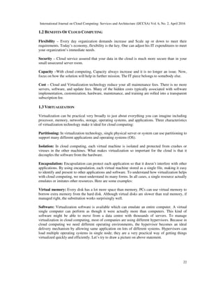 International Journal on Cloud Computing: Services and Architecture (IJCCSA) Vol. 6, No. 2, April 2016
22
1.2 BENEFITS OF CLOUD COMPUTING
Flexibility – Every day organization demands increase and Scale up or down to meet their
requirements. Today’s economy, flexibility is the key. One can adjust his IT expenditures to meet
your organization’s immediate needs.
Security – Cloud service assured that your data in the cloud is much more secure than in your
small unsecured server room.
Capacity –With cloud computing, Capacity always increase and it is no longer an issue. Now,
focus on how the solution will help in further mission. The IT piece belongs to somebody else.
Cost – Cloud and Virtualization technology reduce your all maintenance fees. There is no more
servers, software, and update fees. Many of the hidden costs typically associated with software
implementation, customization, hardware, maintenance, and training are rolled into a transparent
subscription fee.
1.3 VIRTUALIZATION
Virtualization can be practical very broadly to just about everything you can imagine including
processor, memory, networks, storage, operating systems, and applications. Three characteristics
of virtualization technology make it ideal for cloud computing:
Partitioning: In virtualization technology, single physical server or system can use partitioning to
support many different applications and operating systems (OS).
Isolation: In cloud computing, each virtual machine is isolated and protected from crashes or
viruses in the other machines. What makes virtualization so important for the cloud is that it
decouples the software from the hardware.
Encapsulation: Encapsulation can protect each application so that it doesn’t interfere with other
applications. By using encapsulation, each virtual machine stored as a single file, making it easy
to identify and present to other applications and software. To understand how virtualization helps
with cloud computing, we must understand its many forms. In all cases, a single resource actually
emulates or imitates other resources. Here are some examples:
Virtual memory: Every disk has a lot more space than memory. PCs can use virtual memory to
borrow extra memory from the hard disk. Although virtual disks are slower than real memory, if
managed right, the substitution works surprisingly well.
Software: Virtualization software is available which can emulate an entire computer. A virtual
single computer can perform as though it were actually more than computers. This kind of
software might be able to move from a data centre with thousands of servers. To manage
virtualization in cloud computing, most of companies are using different hypervisors. Because in
cloud computing we need different operating environments, the hypervisor becomes an ideal
delivery mechanism by allowing same application on lots of different systems. Hypervisors can
load multiple operating systems in single node; they are a very practical way of getting things
virtualized quickly and efficiently. Let’s try to draw a picture on above statement.
 