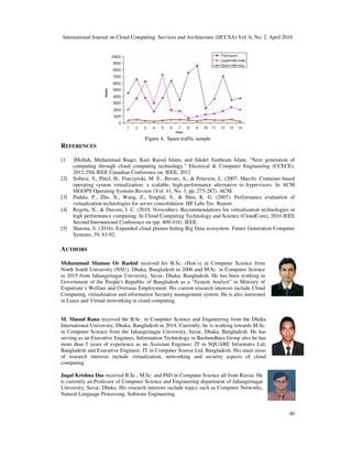 International Journal on Cloud Computing: Services and Architecture (IJCCSA) Vol. 6, No. 2, April 2016
40
Figure 4. Spam traffic sample
REFERENCES
[1 ]Mollah, Muhammad Baqer, Kazi Raisul Islam, and Sikder Sunbeam Islam. "Next generation of
computing through cloud computing technology." Electrical & Computer Engineering (CCECE),
2012 25th IEEE Canadian Conference on. IEEE, 2012
[2] Soltesz, S., Pötzl, H., Fiuczynski, M. E., Bavier, A., & Peterson, L. (2007, March). Container-based
operating system virtualization: a scalable, high-performance alternative to hypervisors. In ACM
SIGOPS Operating Systems Review (Vol. 41, No. 3, pp. 275-287). ACM.
[3] Padala, P., Zhu, X., Wang, Z., Singhal, S., & Shin, K. G. (2007). Performance evaluation of
virtualization technologies for server consolidation. HP Labs Tec. Report.
[4] Regola, N., & Ducom, J. C. (2010, November). Recommendations for virtualization technologies in
high performance computing. In Cloud Computing Technology and Science (CloudCom), 2010 IEEE
Second International Conference on (pp. 409-416). IEEE.
[5] Sharma, S. (2016). Expanded cloud plumes hiding Big Data ecosystem. Future Generation Computer
Systems, 59, 63-92.
AUTHORS
Mohammad Mamun Or Rashid received his B.Sc. (Hon’s) in Computer Science from
North South University (NSU), Dhaka, Bangladesh in 2006 and M.Sc. in Computer Science
in 2015 from Jahangirnagar University, Savar, Dhaka, Bangladesh. He has been working in
Government of the People's Republic of Bangladesh as a “System Analyst” in Ministry of
Expatriate’s Welfare and Overseas Employment. His current research interests include Cloud
Computing, virtualization and information Security management system. He is also interested
in Linux and Virtual networking in cloud computing.
M. Masud Rana received the B.Sc. in Computer Science and Engineering from the Dhaka
International University, Dhaka, Bangladesh in 2014. Currently, he is working towards M.Sc.
in Computer Science from the Jahangirnagar University, Savar, Dhaka, Bangladesh. He has
serving as an Executive Engineer, Information Technology in Bashundhara Group also he has
more than 5 years of experience as an Assistant Engineer, IT in SQUARE Informatix Ltd,
Bangladesh and Executive Engineer, IT in Computer Source Ltd, Bangladesh. His main areas
of research interests include virtualization, networking and security aspects of cloud
computing
Jugal Krishna Das received B.Sc., M.Sc. and PhD in Computer Science all from Rassia. He
is currently an Professor of Computer Science and Engineering department of Jahangirnagar
University, Savar, Dhaka. His research interests include topics such as Computer Networks,
Natural Language Processing, Software Engineering.
 