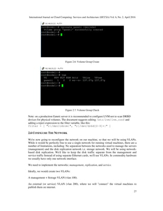 International Journal on Cloud Computing: Services and Architecture (IJCCSA) Vol. 6, No. 2, April 2016
27
Figure 2.6: Volume Group Create
Figure 2.7: Volume Group Check
Note: on a production Ganeti server it is recommended to configure LVM not to scan DRBD
devices for physical volumes. The document suggests editing /etc/lvm/lvm.conf and
adding a reject expression to the filter variable, like this:
filter = [ "r|/dev/cdrom|", "r|/dev/drbd[0-9]+|" ]
2.6 CONFIGURE THE NETWORK
We're now going to reconfigure the network on our machine, so that we will be using VLANs.
While it would be perfectly fine to use a single network for running virtual machines, there are a
number of limitations, including: No separation between the networks used to manage the servers
(management) and the disk replication network i.e. storage network. We will be using network-
based disk replication. We'd like to keep the disk traffic separate from the management and
service traffic Instead of using separate Ethernet cards, we'll use VLANs. In commodity hardware
we usually have only one network interface.
We need to implement the networks: management, replication, and service.
Ideally, we would create two VLANs:
A management + Storage VLAN (vlan 100).
An external (or service) VLAN (vlan 200), where we will "connect" the virtual machines to
publish them on internet.
 