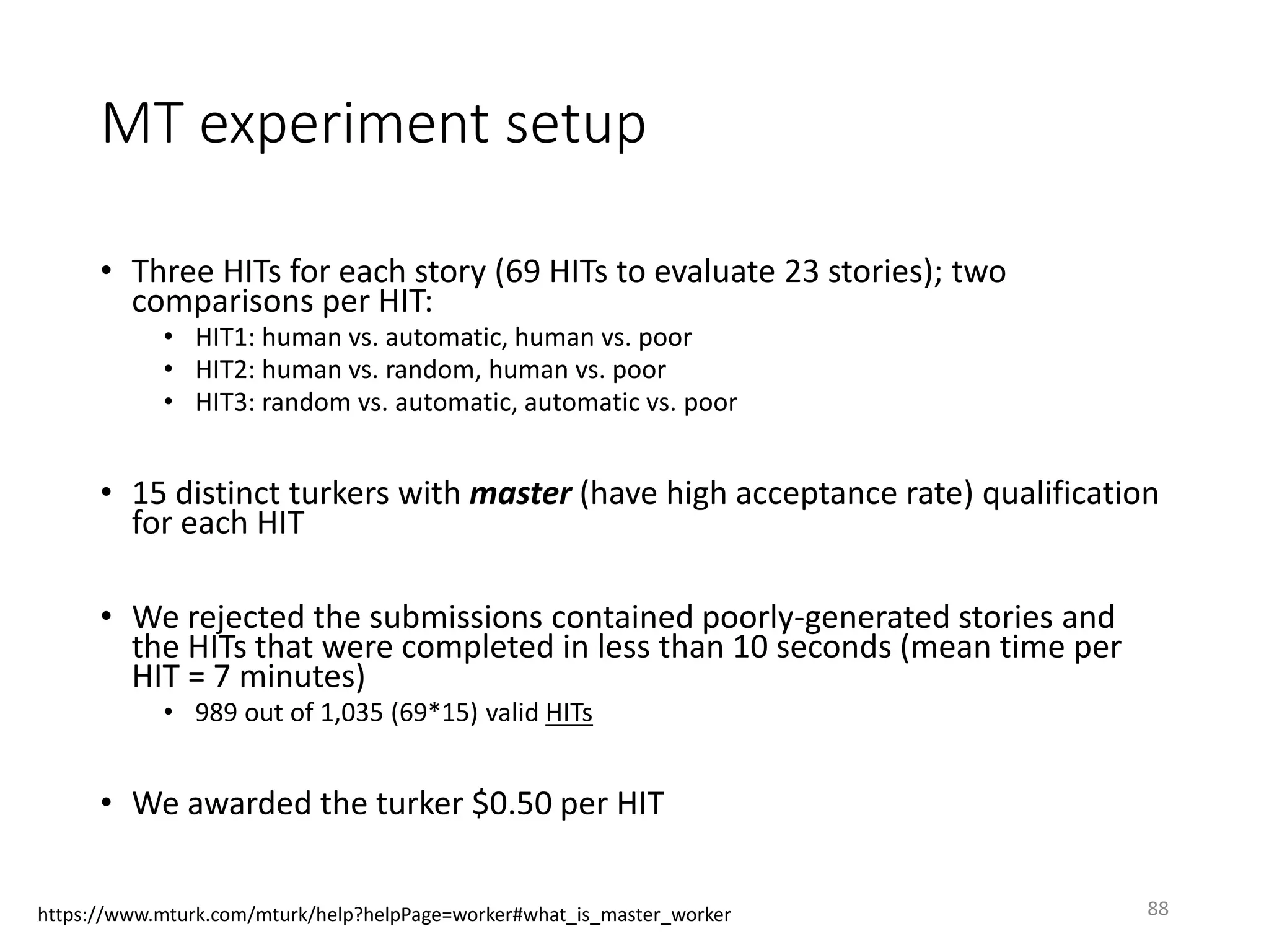 MT experiment setup
• Three HITs for each story (69 HITs to evaluate 23 stories); two
comparisons per HIT:
• HIT1: human vs. automatic, human vs. poor
• HIT2: human vs. random, human vs. poor
• HIT3: random vs. automatic, automatic vs. poor
• 15 distinct turkers with master (have high acceptance rate) qualification
for each HIT
• We rejected the submissions contained poorly-generated stories and
the HITs that were completed in less than 10 seconds (mean time per
HIT = 7 minutes)
• 989 out of 1,035 (69*15) valid HITs
• We awarded the turker $0.50 per HIT
88https://www.mturk.com/mturk/help?helpPage=worker#what_is_master_worker
 