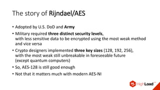 The story of Rijndael/AES
• Adopted by U.S. DoD and Army
• Military required three distinct security levels,
with less sensitive data to be encrypted using the most weak method
and vice versa
• Crypto designers implemented three key sizes (128, 192, 256),
with the most weak still unbreakable in foreseeable future
(except quantum computers)
• So, AES-128 is still good enough
• Not that it matters much with modern AES-NI
 