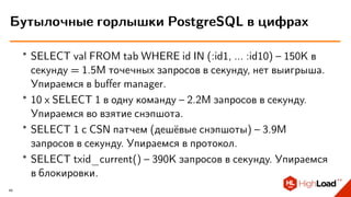 ∙ SELECT val FROM tab WHERE id IN (:id1, ... :id10) – 150K в
секунду = 1.5M точечных запросов в секунду, нет выигрыша.
Упираемся в buﬀer manager.
∙ 10 x SELECT 1 в одну команду – 2.2M запросов в секунду.
Упираемся во взятие снэпшота.
∙ SELECT 1 с CSN патчем (дешёвые снэпшоты) – 3.9M
запросов в секунду. Упираемся в протокол.
∙ SELECT txid_current() – 390K запросов в секунду. Упираемся
в блокировки.
Бутылочные горлышки PostgreSQL в цифрах
49
 