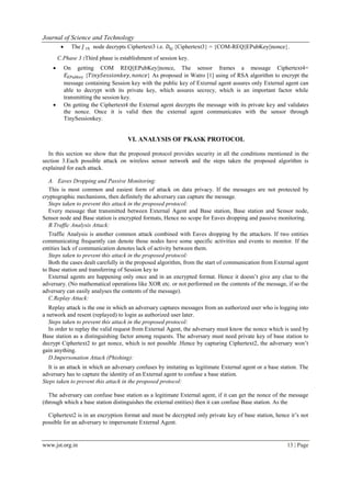 Journal of Science and Technology
www.jst.org.in 13 | Page
 The 𝐽 𝑡ℎ node decrypts Ciphertext3 i.e. 𝐷𝑏𝑗 {Ciphertext3} = {COM-REQ||EPubKey||nonce}.
C.Phase 3 :Third phase is establishment of session key.
 On getting COM REQ||EPubKey||nonce, The sensor frames a message Ciphertext4=
𝐸 𝐸𝑃𝑢𝑏𝑘𝑒𝑦 {𝑇𝑖𝑛𝑦𝑆𝑒𝑠𝑠𝑖𝑜𝑛𝑘𝑒𝑦, 𝑛𝑜𝑛𝑐𝑒} As proposed in Watro [1] using of RSA algorithm to encrypt the
message containing Session key with the public key of External agent assures only External agent can
able to decrypt with its private key, which assures secrecy, which is an important factor while
transmitting the session key.
 On getting the Ciphertext4 the External agent decrypts the message with its private key and validates
the nonce. Once it is valid then the external agent communicates with the sensor through
TinySessionkey.
VI. ANALYSIS OF PKASK PROTOCOL
In this section we show that the proposed protocol provides security in all the conditions mentioned in the
section 3.Each possible attack on wireless sensor network and the steps taken the proposed algorithm is
explained for each attack.
A. Eaves Dropping and Passive Monitoring:
This is most common and easiest form of attack on data privacy. If the messages are not protected by
cryptographic mechanisms, then definitely the adversary can capture the message.
Steps taken to prevent this attack in the proposed protocol:
Every message that transmitted between External Agent and Base station, Base station and Sensor node,
Sensor node and Base station is encrypted formats, Hence no scope for Eaves dropping and passive monitoring.
B.Traffic Analysis Attack:
Traffic Analysis is another common attack combined with Eaves dropping by the attackers. If two entities
communicating frequently can denote those nodes have some specific activities and events to monitor. If the
entities lack of communication denotes lack of activity between them.
Steps taken to prevent this attack in the proposed protocol:
Both the cases dealt carefully in the proposed algorithm, from the start of communication from External agent
to Base station and transferring of Session key to
External agents are happening only once and in an encrypted format. Hence it doesn’t give any clue to the
adversary. (No mathematical operations like XOR etc. or not performed on the contents of the message, if so the
adversary can easily analyses the contents of the message).
C.Replay Attack:
Replay attack is the one in which an adversary captures messages from an authorized user who is logging into
a network and resent (replayed) to login as authorized user later.
Steps taken to prevent this attack in the proposed protocol:
In order to replay the valid request from External Agent, the adversary must know the nonce which is used by
Base station as a distinguishing factor among requests. The adversary must need private key of base station to
decrypt Ciphertext2 to get nonce, which is not possible .Hence by capturing Ciphertext2, the adversary won’t
gain anything.
D.Impersonation Attack (Phishing):
It is an attack in which an adversary confuses by imitating as legitimate External agent or a base station. The
adversary has to capture the identity of an External agent to confuse a base station.
Steps taken to prevent this attack in the proposed protocol:
The adversary can confuse base station as a legitimate External agent, if it can get the nonce of the message
(through which a base station distinguishes the external entities) then it can confuse Base station. As the
Ciphertext2 is in an encryption format and must be decrypted only private key of base station, hence it’s not
possible for an adversary to impersonate External Agent.
 