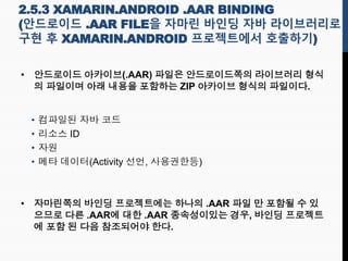2.5.3 XAMARIN.ANDROID .AAR BINDING
(안드로이드 .AAR FILE을 자마린 바인딩 자바 라이브러리로
구현 후 XAMARIN.ANDROID 프로젝트에서 호출하기)
• 안드로이드 아카이브(.AAR) 파일은 안드로이드쪽의 라이브러리 형식
의 파일이며 아래 내용을 포함하는 ZIP 아카이브 형식의 파일이다.
• 컴파일된 자바 코드
• 리소스 ID
• 자원
• 메타 데이터(Activity 선언, 사용권한등)
• 자마린쪽의 바인딩 프로젝트에는 하나의 .AAR 파일 만 포함될 수 있
으므로 다른 .AAR에 대한 .AAR 종속성이있는 경우, 바인딩 프로젝트
에 포함 된 다음 참조되어야 한다.
 