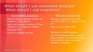 © 2018, Amazon Web Services, Inc. or its Affiliates. All rights reserved.© 2018, Amazon Web Services, Inc. or its Affiliates. All rights reserved.
• Specify backup retention window per
instance (7-day default)
• Kept until outside of window (35-day
maximum) or instance is deleted
• Supports PITR
• Good for disaster recovery
• Manually created through AWS
console, AWS CLI, or Amazon RDS
API
• Kept until you delete them
• Restores to saved snapshot
• Use for checkpoint before making
large changes, non-production/test
environments, final copy before
deleting a database
M a n u a l s n a p s h o t sA u t o m a t e d b a c k u p s
When should I use automated backups?
When should I use snapshots?
 
