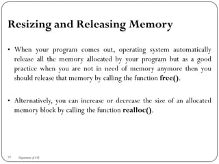 Resizing and Releasing Memory
• When your program comes out, operating system automatically
release all the memory allocated by your program but as a good
practice when you are not in need of memory anymore then you
should release that memory by calling the function free().
• Alternatively, you can increase or decrease the size of an allocated
memory block by calling the function realloc().
19 Department of CSE
 