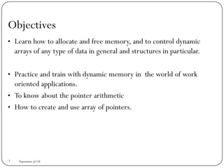 Objectives
• Learn how to allocate and free memory, and to control dynamic
arrays of any type of data in general and structures in particular.
• Practice and train with dynamic memory in the world of work
oriented applications.
• To know about the pointer arithmetic
• How to create and use array of pointers.
2 Department of CSE
 