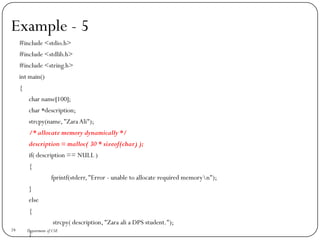Example - 5
#include <stdio.h>
#include <stdlib.h>
#include <string.h>
int main()
{
char name[100];
char *description;
strcpy(name,"Zara Ali");
/* allocate memory dynamically */
description = malloc( 30 * sizeof(char) );
if( description == NULL )
{
fprintf(stderr,"Error - unable to allocate required memoryn");
}
else
{
strcpy( description,"Zara ali a DPS student.");
}
24 Department of CSE
 