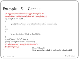 Example – 5 Cont---
/* suppose you want to store bigger description */
description = realloc( description,100 * sizeof(char) );
if( description == NULL )
{
fprintf(stderr, "Error - unable to allocate required memoryn");
}
else
{
strcat( description, "She is in class 10th");
}
printf("Name = %sn", name );
printf("Description: %sn", description );
/* release memory using free() function */
free(description);
}
25 Department of CSE
Name = Zara Ali
Description: Zara ali a DPS student.She is in class 10th
Dynamic-ex5.c
 