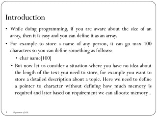 Introduction
• While doing programming, if you are aware about the size of an
array, then it is easy and you can define it as an array.
• For example to store a name of any person, it can go max 100
characters so you can define something as follows:
• char name[100]
• But now let us consider a situation where you have no idea about
the length of the text you need to store, for example you want to
store a detailed description about a topic. Here we need to define
a pointer to character without defining how much memory is
required and later based on requirement we can allocate memory .
4 Department of CSE
 