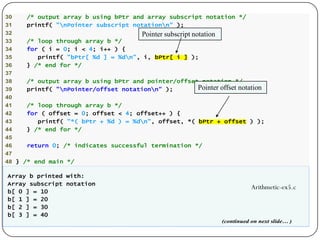 30 /* output array b using bPtr and array subscript notation */
31 printf( "nPointer subscript notationn" );
32
33 /* loop through array b */
34 for ( i = 0; i < 4; i++ ) {
35 printf( "bPtr[ %d ] = %dn", i, bPtr[ i ] );
36 } /* end for */
37
38 /* output array b using bPtr and pointer/offset notation */
39 printf( "nPointer/offset notationn" );
40
41 /* loop through array b */
42 for ( offset = 0; offset < 4; offset++ ) {
43 printf( "*( bPtr + %d ) = %dn", offset, *( bPtr + offset ) );
44 } /* end for */
45
46 return 0; /* indicates successful termination */
47
48 } /* end main */
Array b printed with:
Array subscript notation
b[ 0 ] = 10
b[ 1 ] = 20
b[ 2 ] = 30
b[ 3 ] = 40
(continued on next slide… )
Pointer subscript notation
Pointer offset notation
Arithmetic-ex5.c
 