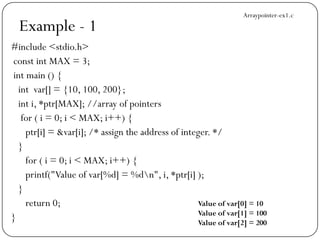 Example - 1
#include <stdio.h>
const int MAX = 3;
int main () {
int var[] = {10, 100, 200};
int i, *ptr[MAX]; //array of pointers
for ( i = 0; i < MAX; i++) {
ptr[i] = &var[i]; /* assign the address of integer. */
}
for ( i = 0; i < MAX; i++) {
printf("Value of var[%d] = %dn", i, *ptr[i] );
}
return 0;
}
Value of var[0] = 10
Value of var[1] = 100
Value of var[2] = 200
Arraypointer-ex1.c
 