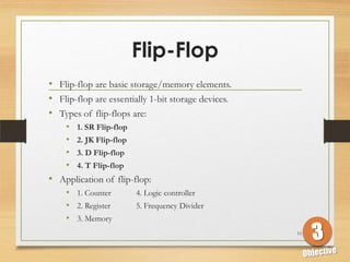 Flip-Flop
• Flip-flop are basic storage/memory elements.
• Flip-flop are essentially 1-bit storage devices.
• Types of flip-flops are:
   • 1. SR Flip-flop
   • 2. JK Flip-flop
   • 3. D Flip-flop
   • 4. T Flip-flop
• Application of flip-flop:
   • 1. Counter        4. Logic controller
   • 2. Register       5. Frequency Divider
   • 3. Memory
                                                     11
 