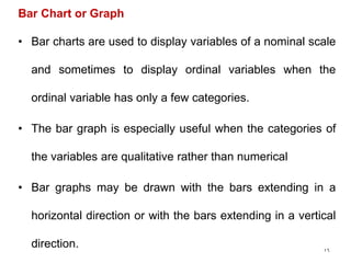 16
Bar Chart or Graph
• Bar charts are used to display variables of a nominal scale
and sometimes to display ordinal variables when the
ordinal variable has only a few categories.
• The bar graph is especially useful when the categories of
the variables are qualitative rather than numerical
• Bar graphs may be drawn with the bars extending in a
horizontal direction or with the bars extending in a vertical
direction.
 
