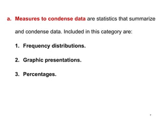 3
a. Measures to condense data are statistics that summarize
and condense data. Included in this category are:
1. Frequency distributions.
2. Graphic presentations.
3. Percentages.
 