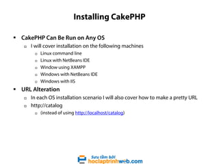 Installing CakePHP
 CakePHP Can Be Run on Any OS


I will cover installation on the following machines






Linux command line
Linux with NetBeans IDE
Window using XAMPP
Windows with NetBeans IDE
Windows with IIS

 URL Alteration



In each OS installation scenario I will also cover how to make a pretty URL
http://catalog


(instead of using http://localhost/catalog)

 