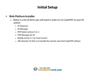 Initial Setup
 Web Platform Installer


Below is a list of items you will need in order to run CakePHP on your IIS
system







IIS (Express)
IIS Manager
PHP (latest version 5.4 <)
PHP Manager for IIS
MySQL Server 5.1 (or most recent)
URL Rewrite 2.0 (this is to handle the rewrite rules that CakePHP utilizes)

 