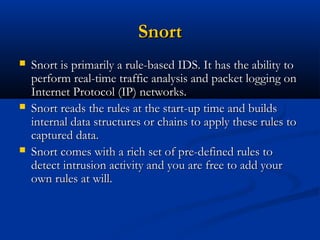 SnortSnort
 Snort is primarily a rule-based IDS. It has the ability toSnort is primarily a rule-based IDS. It has the ability to
perform real-time traffic analysis and packet logging onperform real-time traffic analysis and packet logging on
Internet Protocol (IP) networks.Internet Protocol (IP) networks.
 Snort reads the rules at the start-up time and buildsSnort reads the rules at the start-up time and builds
internal data structures or chains to apply these rules tointernal data structures or chains to apply these rules to
captured data.captured data.
 Snort comes with a rich set of pre-defined rules toSnort comes with a rich set of pre-defined rules to
detect intrusion activity and you are free to add yourdetect intrusion activity and you are free to add your
own rules at will.own rules at will.
 