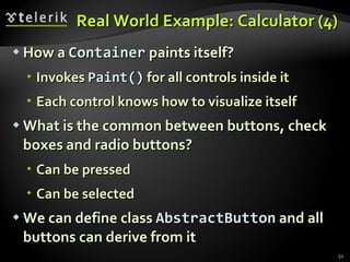 Real World Example: Calculator (4) How a  Container  paints itself? Invokes  Paint()   for all controls inside it Each control knows how to visualize itself What is the common between buttons, check boxes and radio buttons? Can be pressed Can be selected We can define class  AbstractButton  and all buttons can derive from it 