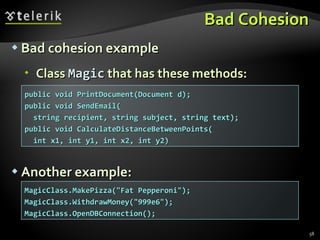 Bad Cohesion Bad cohesion example Class  Magic  that has these methods: Another example: public void PrintDocument(Document d); public void SendEmail( string recipient, string subject, string text); public void CalculateDistanceBetweenPoints( int x1, int y1, int x2, int y2) MagicClass.MakePizza(&quot;Fat Pepperoni&quot;); MagicClass.WithdrawMoney(&quot;999e6&quot;); MagicClass.OpenDBConnection(); 