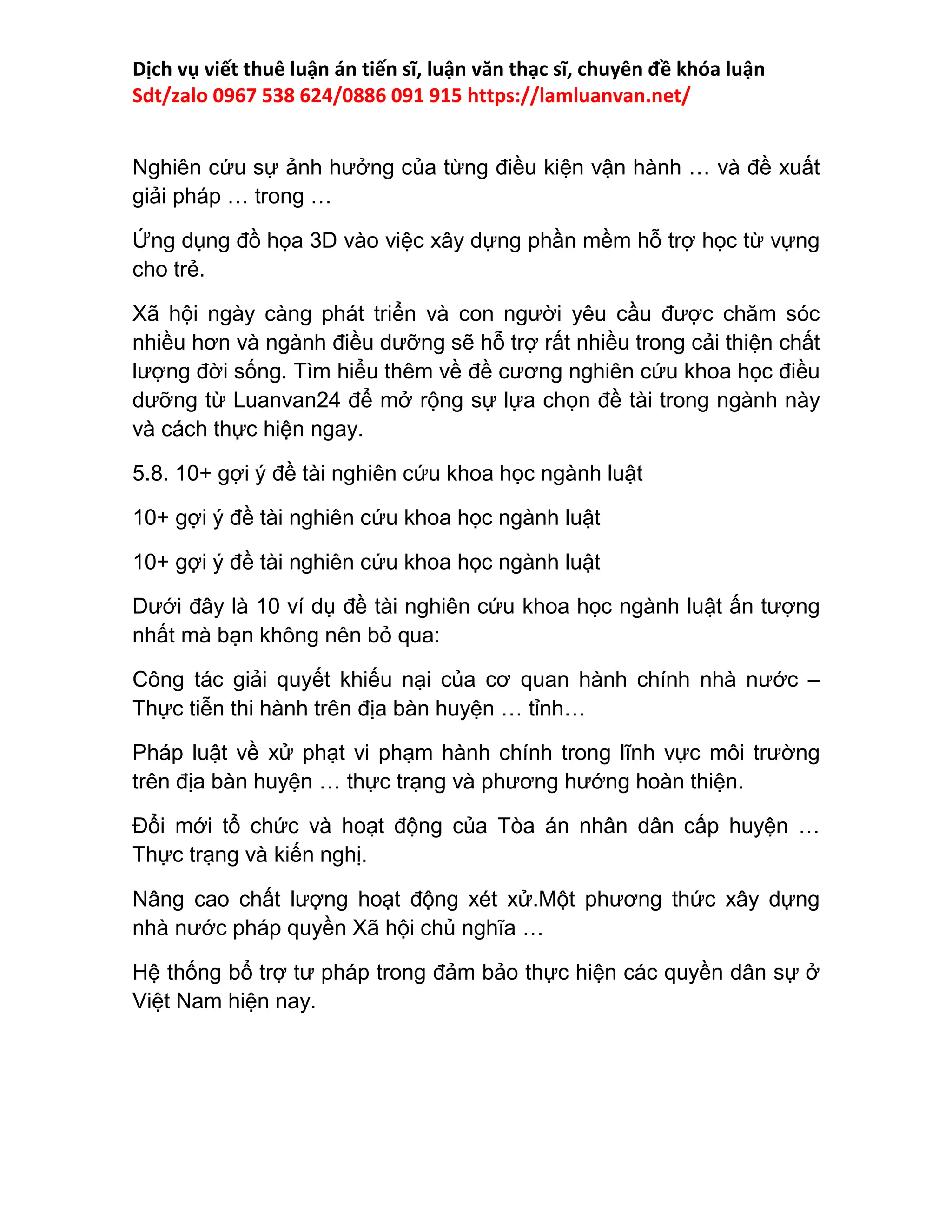 Dịch vụ viết thuê luận án tiến sĩ, luận văn thạc sĩ, chuyên đề khóa luận
Sdt/zalo 0967 538 624/0886 091 915 https://lamluanvan.net/
Nghiên cứu sự ảnh hưởng của từng điều kiện vận hành … và đề xuất
giải pháp … trong …
Ứng dụng đồ họa 3D vào việc xây dựng phần mềm hỗ trợ học từ vựng
cho trẻ.
Xã hội ngày càng phát triển và con người yêu cầu được chăm sóc
nhiều hơn và ngành điều dưỡng sẽ hỗ trợ rất nhiều trong cải thiện chất
lượng đời sống. Tìm hiểu thêm về đề cương nghiên cứu khoa học điều
dưỡng từ Luanvan24 để mở rộng sự lựa chọn đề tài trong ngành này
và cách thực hiện ngay.
5.8. 10+ gợi ý đề tài nghiên cứu khoa học ngành luật
10+ gợi ý đề tài nghiên cứu khoa học ngành luật
10+ gợi ý đề tài nghiên cứu khoa học ngành luật
Dưới đây là 10 ví dụ đề tài nghiên cứu khoa học ngành luật ấn tượng
nhất mà bạn không nên bỏ qua:
Công tác giải quyết khiếu nại của cơ quan hành chính nhà nước –
Thực tiễn thi hành trên địa bàn huyện … tỉnh…
Pháp luật về xử phạt vi phạm hành chính trong lĩnh vực môi trường
trên địa bàn huyện … thực trạng và phương hướng hoàn thiện.
Đổi mới tổ chức và hoạt động của Tòa án nhân dân cấp huyện …
Thực trạng và kiến nghị.
Nâng cao chất lượng hoạt động xét xử.Một phương thức xây dựng
nhà nước pháp quyền Xã hội chủ nghĩa …
Hệ thống bổ trợ tư pháp trong đảm bảo thực hiện các quyền dân sự ở
Việt Nam hiện nay.
 