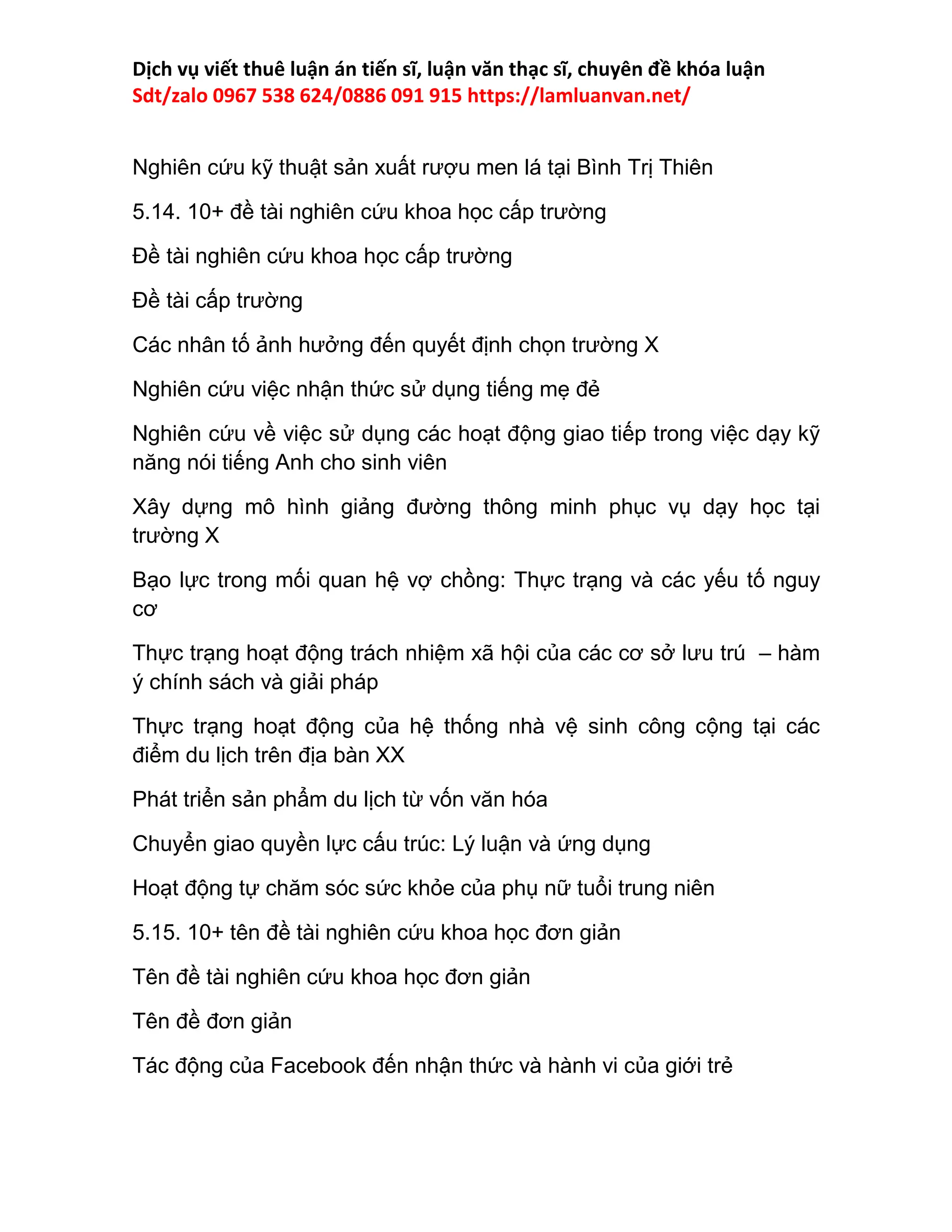 Dịch vụ viết thuê luận án tiến sĩ, luận văn thạc sĩ, chuyên đề khóa luận
Sdt/zalo 0967 538 624/0886 091 915 https://lamluanvan.net/
Nghiên cứu kỹ thuật sản xuất rượu men lá tại Bình Trị Thiên
5.14. 10+ đề tài nghiên cứu khoa học cấp trường
Đề tài nghiên cứu khoa học cấp trường
Đề tài cấp trường
Các nhân tố ảnh hưởng đến quyết định chọn trường X
Nghiên cứu việc nhận thức sử dụng tiếng mẹ đẻ
Nghiên cứu về việc sử dụng các hoạt động giao tiếp trong việc dạy kỹ
năng nói tiếng Anh cho sinh viên
Xây dựng mô hình giảng đường thông minh phục vụ dạy học tại
trường X
Bạo lực trong mối quan hệ vợ chồng: Thực trạng và các yếu tố nguy
cơ
Thực trạng hoạt động trách nhiệm xã hội của các cơ sở lưu trú – hàm
ý chính sách và giải pháp
Thực trạng hoạt động của hệ thống nhà vệ sinh công cộng tại các
điểm du lịch trên địa bàn XX
Phát triển sản phẩm du lịch từ vốn văn hóa
Chuyển giao quyền lực cấu trúc: Lý luận và ứng dụng
Hoạt động tự chăm sóc sức khỏe của phụ nữ tuổi trung niên
5.15. 10+ tên đề tài nghiên cứu khoa học đơn giản
Tên đề tài nghiên cứu khoa học đơn giản
Tên đề đơn giản
Tác động của Facebook đến nhận thức và hành vi của giới trẻ
 