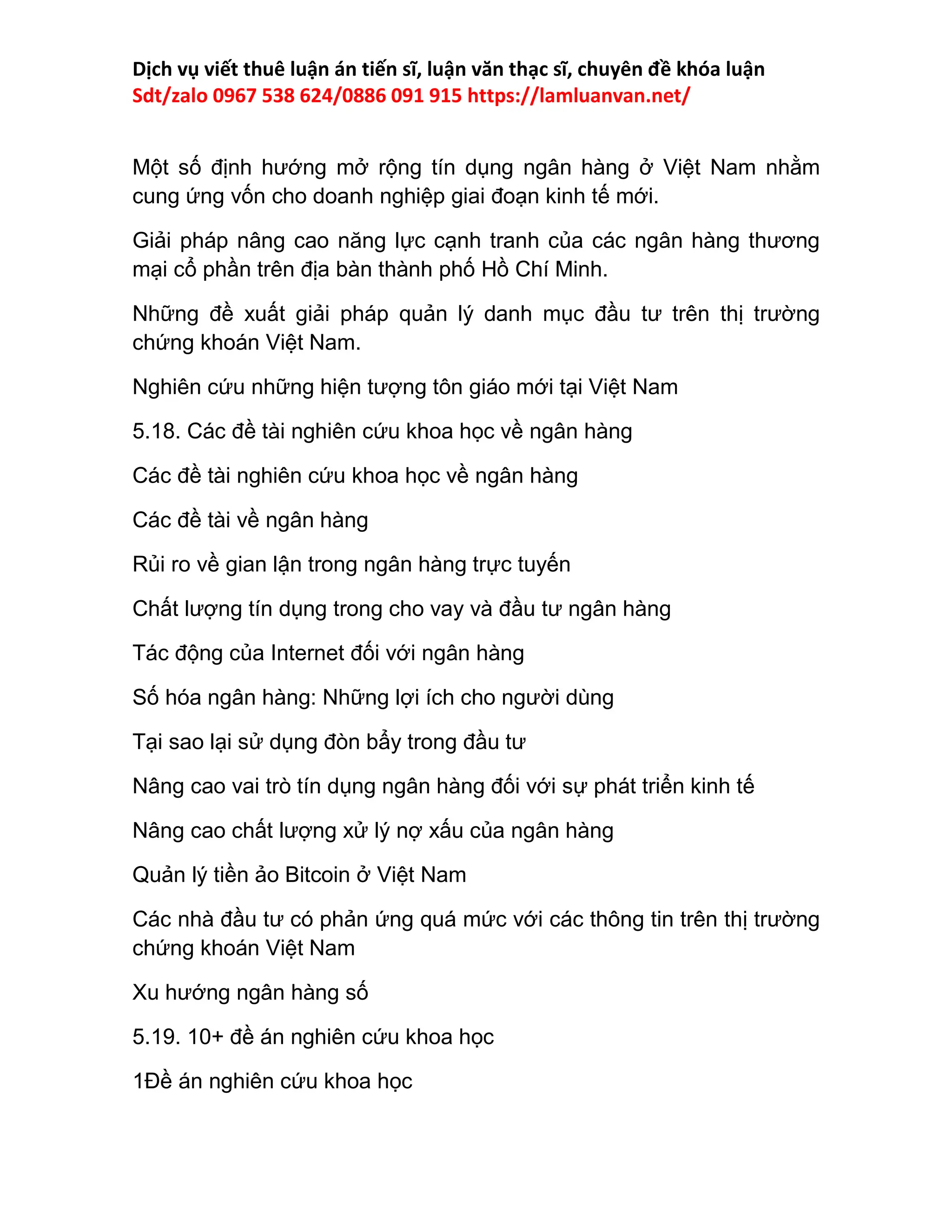 Dịch vụ viết thuê luận án tiến sĩ, luận văn thạc sĩ, chuyên đề khóa luận
Sdt/zalo 0967 538 624/0886 091 915 https://lamluanvan.net/
Một số định hướng mở rộng tín dụng ngân hàng ở Việt Nam nhằm
cung ứng vốn cho doanh nghiệp giai đoạn kinh tế mới.
Giải pháp nâng cao năng lực cạnh tranh của các ngân hàng thương
mại cổ phần trên địa bàn thành phố Hồ Chí Minh.
Những đề xuất giải pháp quản lý danh mục đầu tư trên thị trường
chứng khoán Việt Nam.
Nghiên cứu những hiện tượng tôn giáo mới tại Việt Nam
5.18. Các đề tài nghiên cứu khoa học về ngân hàng
Các đề tài nghiên cứu khoa học về ngân hàng
Các đề tài về ngân hàng
Rủi ro về gian lận trong ngân hàng trực tuyến
Chất lượng tín dụng trong cho vay và đầu tư ngân hàng
Tác động của Internet đối với ngân hàng
Số hóa ngân hàng: Những lợi ích cho người dùng
Tại sao lại sử dụng đòn bẩy trong đầu tư
Nâng cao vai trò tín dụng ngân hàng đối với sự phát triển kinh tế
Nâng cao chất lượng xử lý nợ xấu của ngân hàng
Quản lý tiền ảo Bitcoin ở Việt Nam
Các nhà đầu tư có phản ứng quá mức với các thông tin trên thị trường
chứng khoán Việt Nam
Xu hướng ngân hàng số
5.19. 10+ đề án nghiên cứu khoa học
1Đề án nghiên cứu khoa học
 