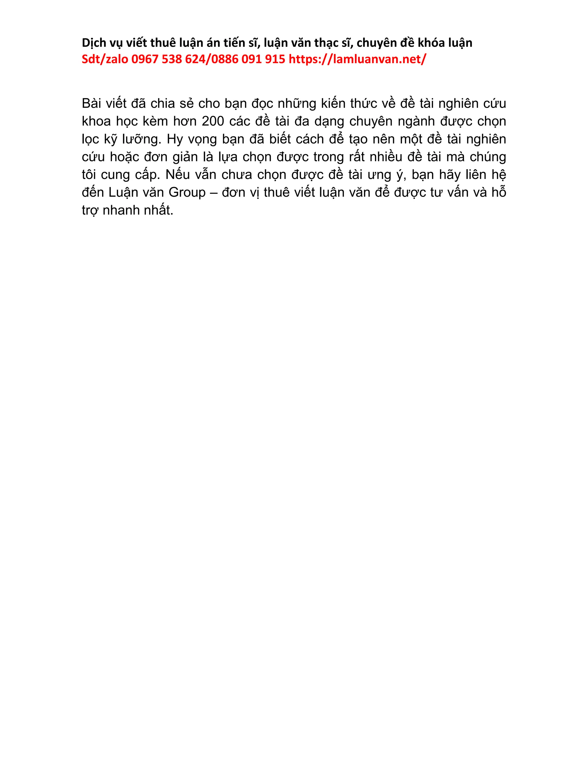 Dịch vụ viết thuê luận án tiến sĩ, luận văn thạc sĩ, chuyên đề khóa luận
Sdt/zalo 0967 538 624/0886 091 915 https://lamluanvan.net/
Bài viết đã chia sẻ cho bạn đọc những kiến thức về đề tài nghiên cứu
khoa học kèm hơn 200 các đề tài đa dạng chuyên ngành được chọn
lọc kỹ lưỡng. Hy vọng bạn đã biết cách để tạo nên một đề tài nghiên
cứu hoặc đơn giản là lựa chọn được trong rất nhiều đề tài mà chúng
tôi cung cấp. Nếu vẫn chưa chọn được đề tài ưng ý, bạn hãy liên hệ
đến Luận văn Group – đơn vị thuê viết luận văn để được tư vấn và hỗ
trợ nhanh nhất.
 