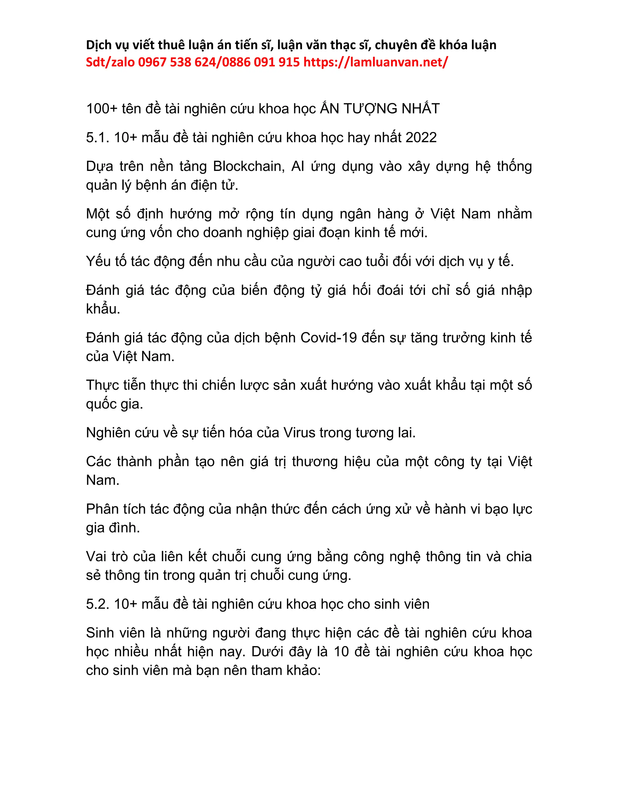 Dịch vụ viết thuê luận án tiến sĩ, luận văn thạc sĩ, chuyên đề khóa luận
Sdt/zalo 0967 538 624/0886 091 915 https://lamluanvan.net/
100+ tên đề tài nghiên cứu khoa học ẤN TƯỢNG NHẤT
5.1. 10+ mẫu đề tài nghiên cứu khoa học hay nhất 2022
Dựa trên nền tảng Blockchain, AI ứng dụng vào xây dựng hệ thống
quản lý bệnh án điện tử.
Một số định hướng mở rộng tín dụng ngân hàng ở Việt Nam nhằm
cung ứng vốn cho doanh nghiệp giai đoạn kinh tế mới.
Yếu tố tác động đến nhu cầu của người cao tuổi đối với dịch vụ y tế.
Đánh giá tác động của biến động tỷ giá hối đoái tới chỉ số giá nhập
khẩu.
Đánh giá tác động của dịch bệnh Covid-19 đến sự tăng trưởng kinh tế
của Việt Nam.
Thực tiễn thực thi chiến lược sản xuất hướng vào xuất khẩu tại một số
quốc gia.
Nghiên cứu về sự tiến hóa của Virus trong tương lai.
Các thành phần tạo nên giá trị thương hiệu của một công ty tại Việt
Nam.
Phân tích tác động của nhận thức đến cách ứng xử về hành vi bạo lực
gia đình.
Vai trò của liên kết chuỗi cung ứng bằng công nghệ thông tin và chia
sẻ thông tin trong quản trị chuỗi cung ứng.
5.2. 10+ mẫu đề tài nghiên cứu khoa học cho sinh viên
Sinh viên là những người đang thực hiện các đề tài nghiên cứu khoa
học nhiều nhất hiện nay. Dưới đây là 10 đề tài nghiên cứu khoa học
cho sinh viên mà bạn nên tham khảo:
 