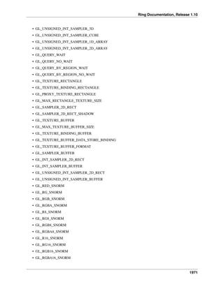 Ring Documentation, Release 1.10
• GL_UNSIGNED_INT_SAMPLER_3D
• GL_UNSIGNED_INT_SAMPLER_CUBE
• GL_UNSIGNED_INT_SAMPLER_1D_ARRAY
• GL_UNSIGNED_INT_SAMPLER_2D_ARRAY
• GL_QUERY_WAIT
• GL_QUERY_NO_WAIT
• GL_QUERY_BY_REGION_WAIT
• GL_QUERY_BY_REGION_NO_WAIT
• GL_TEXTURE_RECTANGLE
• GL_TEXTURE_BINDING_RECTANGLE
• GL_PROXY_TEXTURE_RECTANGLE
• GL_MAX_RECTANGLE_TEXTURE_SIZE
• GL_SAMPLER_2D_RECT
• GL_SAMPLER_2D_RECT_SHADOW
• GL_TEXTURE_BUFFER
• GL_MAX_TEXTURE_BUFFER_SIZE
• GL_TEXTURE_BINDING_BUFFER
• GL_TEXTURE_BUFFER_DATA_STORE_BINDING
• GL_TEXTURE_BUFFER_FORMAT
• GL_SAMPLER_BUFFER
• GL_INT_SAMPLER_2D_RECT
• GL_INT_SAMPLER_BUFFER
• GL_UNSIGNED_INT_SAMPLER_2D_RECT
• GL_UNSIGNED_INT_SAMPLER_BUFFER
• GL_RED_SNORM
• GL_RG_SNORM
• GL_RGB_SNORM
• GL_RGBA_SNORM
• GL_R8_SNORM
• GL_RG8_SNORM
• GL_RGB8_SNORM
• GL_RGBA8_SNORM
• GL_R16_SNORM
• GL_RG16_SNORM
• GL_RGB16_SNORM
• GL_RGBA16_SNORM
1971
 