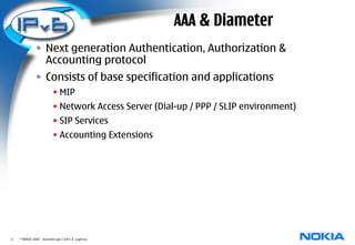 AAA & Diameter
              • Next generation Authentication, Authorization &
                Accounting protocol
              • Consists of base specification and applications
                         • MIP
                         • Network Access Server (Dial-up / PPP / SLIP environment)
                         • SIP Services
                         • Accounting Extensions




2   © NOKIA 2003 diameter.ppt / John A. Loghney
 
