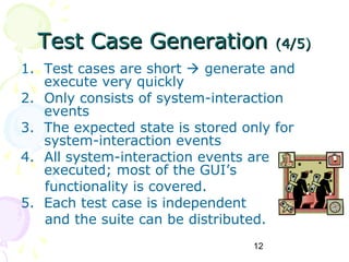 Test Case Generation                (4/5)
1. Test cases are short  generate and
   execute very quickly
2. Only consists of system-interaction
   events
3. The expected state is stored only for
   system-interaction events
4. All system-interaction events are
   executed; most of the GUI’s
   functionality is covered.
5. Each test case is independent
   and the suite can be distributed.
                                 12
 