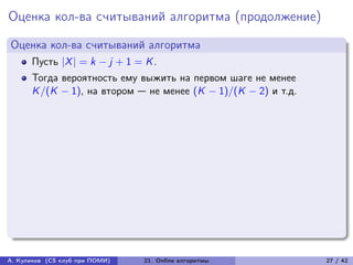 Оценка кол-ва считываний алгоритма (продолжение)
Оценка кол-ва считываний алгоритма
      Пусть |X | = k − j + 1 = K .
      Тогда вероятность ему выжить на первом шаге не менее
      K /(K − 1), на втором — не менее (K − 1)/(K − 2) и т.д.




А. Куликов (CS клуб при ПОМИ)   21. Online алгоритмы            27 / 42
 