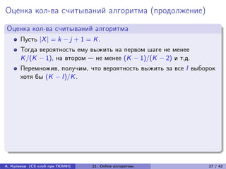 Оценка кол-ва считываний алгоритма (продолжение)
Оценка кол-ва считываний алгоритма
      Пусть |X | = k − j + 1 = K .
      Тогда вероятность ему выжить на первом шаге не менее
      K /(K − 1), на втором — не менее (K − 1)/(K − 2) и т.д.
      Перемножив, получим, что вероятность выжить за все l выборок
      хотя бы (K − l )/K .




А. Куликов (CS клуб при ПОМИ)   21. Online алгоритмы            27 / 42
 