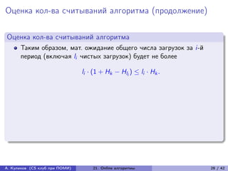Оценка кол-ва считываний алгоритма (продолжение)

Оценка кол-ва считываний алгоритма
      Таким образом, мат. ожидание общего числа загрузок за i-й
      период (включая li чистых загрузок) будет не более

                                li · (1 + Hk − Hli ) ≤ li · Hk .




А. Куликов (CS клуб при ПОМИ)       21. Online алгоритмы           28 / 42
 