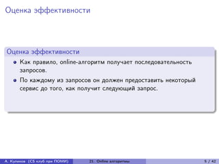 Оценка эффективности



Оценка эффективности
      Как правило, online-алгоритм получает последовательность
      запросов.
      По каждому из запросов он должен предоставить некоторый
      сервис до того, как получит следующий запрос.




А. Куликов (CS клуб при ПОМИ)   21. Online алгоритмы             5 / 42
 