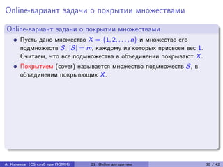 Online-вариант задачи о покрытии множествами

Online-вариант задачи о покрытии множествами
      Пусть дано множество X = {1, 2, . . . , n} и множество его
      подмножеств , || = m, каждому из которых присвоен вес 1.
      Считаем, что все подмножества в объединении покрывают X .
      Покрытием (cover) называется множество подмножеств , в
      объединении покрывющих X .




А. Куликов (CS клуб при ПОМИ)   21. Online алгоритмы                 30 / 42
 