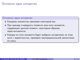 Основные идеи алгоритма



Основные идеи алгоритма
      Каждому множеству присвоим некоторый вес.
      При приходе очередного элемента веса всех множеств,
      содержащих данный элемент, некоторым образом
      пересчитываются.
      Каждое из этих множеств будет выбрано алгоритмом на этом
      шаге с вероятностью, примерно пропорциональной увеличению
      его веса.




А. Куликов (CS клуб при ПОМИ)   21. Online алгоритмы          33 / 42
 