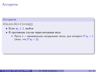 Алгоритм


Алгоритм
Online-Set-Cover(j)
      Если wj ≥ 1, выйти.
      В противном случае пересчитываем веса:
            Пусть k — минимальное натуральное число, для которого 2k wj > 1
            (ясно, что 2k wj < 2).




А. Куликов (CS клуб при ПОМИ)   21. Online алгоритмы                   35 / 42
 
